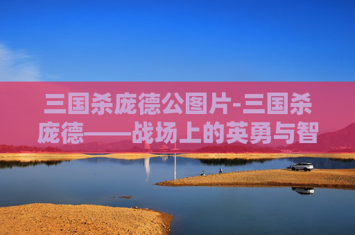 三国杀庞德公图片-三国杀庞德——战场上的英勇与智慧 三国杀庞德公图片-三国杀庞德——战场上的英勇与智慧