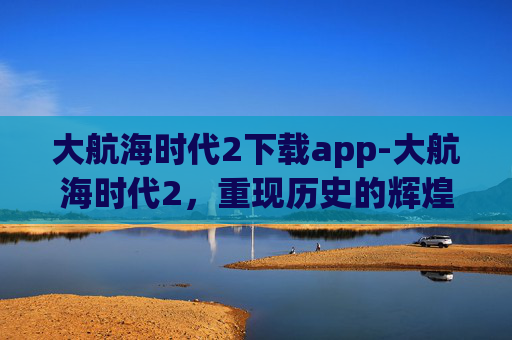 大航海时代2下载app-大航海时代2,重现历史的辉煌 大航海时代2下载app-大航海时代2,重现历史的辉煌
