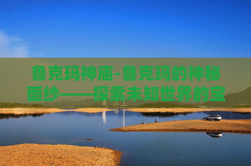 鲁克玛神庙-鲁克玛的神秘面纱——探索未知世界的宝藏