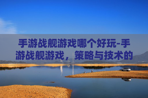 手游战舰游戏哪个好玩-手游战舰游戏，策略与技术的完美结合