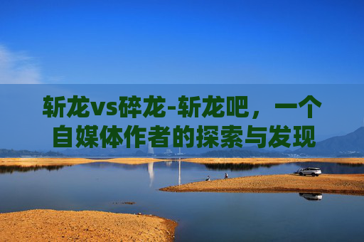 斩龙vs碎龙-斩龙吧,一个自媒体作者的探索与发现 斩龙vs碎龙-斩龙吧,一个自媒体作者的探索与发现
