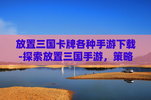 放置三国卡牌各种手游下载-探索放置三国手游,策略与乐趣的完美融合 放置三国卡牌各种手游下载-探索放置三国手游,策略与乐趣的完美融合