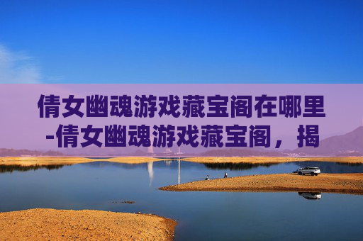 倩女幽魂游戏藏宝阁在哪里-倩女幽魂游戏藏宝阁,揭秘隐藏的宝藏与奇遇 倩女幽魂游戏藏宝阁在哪里-倩女幽魂游戏藏宝阁,揭秘隐藏的宝藏与奇遇