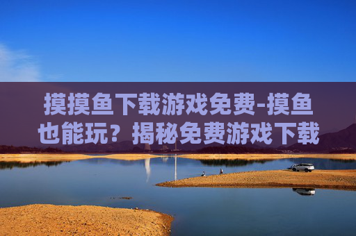 摸摸鱼下载游戏免费-摸鱼也能玩？揭秘免费游戏下载的神秘世界