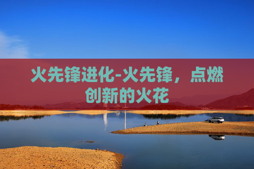 火先锋进化-火先锋,点燃创新的火花 火先锋进化-火先锋,点燃创新的火花