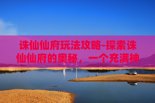 诛仙仙府玩法攻略-探索诛仙仙府的奥秘，一个充满神话色彩的神秘之地