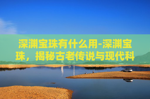 深渊宝珠有什么用-深渊宝珠，揭秘古老传说与现代科技的交汇