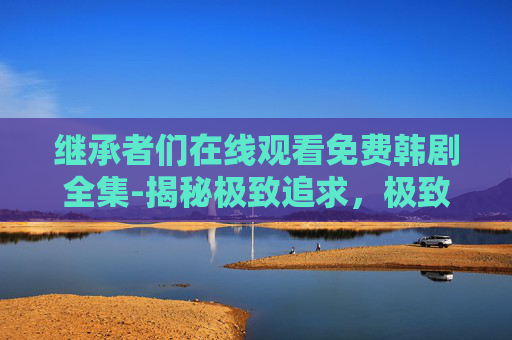 继承者们在线观看免费韩剧全集-揭秘极致追求，极致追求的哲学与实践