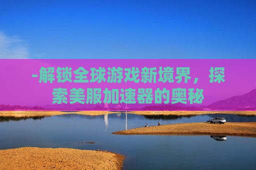 -解锁全球游戏新境界，探索美服加速器的奥秘