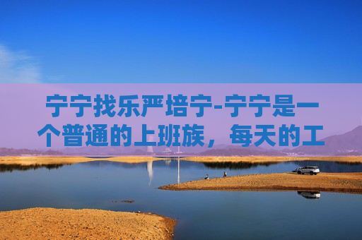 宁宁找乐严培宁-宁宁是一个普通的上班族,每天的工作就是坐在办公室盯着电脑屏幕,处理各种文件和数据。这样的生活看似枯燥乏味,但宁宁却有自己的一套方法来寻找快乐 宁宁找乐严培宁-宁宁是一个普通的上班族,每天的工作就是坐在办公室盯着电脑屏幕,处理各种文件和数据。这样的生活看似枯燥乏味,但宁宁却有自己的一套方法来寻找快乐