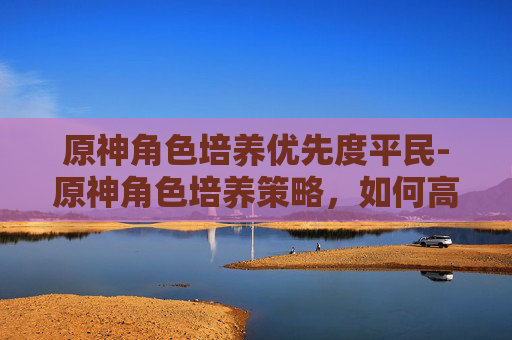 原神角色培养优先度平民-原神角色培养策略,如何高效提升你的角色实力? 原神角色培养优先度平民-原神角色培养策略,如何高效提升你的角色实力?