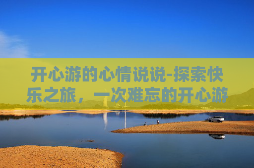 开心游的心情说说-探索快乐之旅，一次难忘的开心游