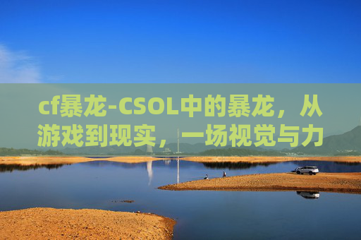 cf暴龙-CSOL中的暴龙,从游戏到现实,一场视觉与力量的盛宴 cf暴龙-CSOL中的暴龙,从游戏到现实,一场视觉与力量的盛宴