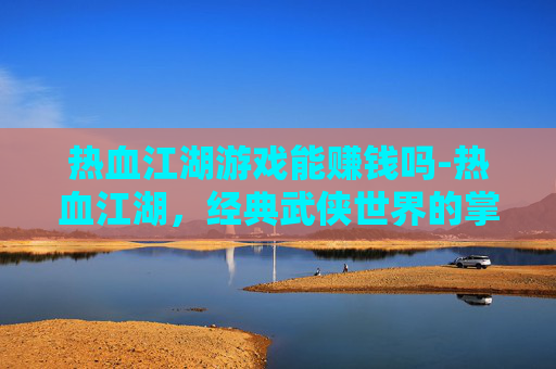 热血江湖游戏能赚钱吗-热血江湖，经典武侠世界的掌中重现