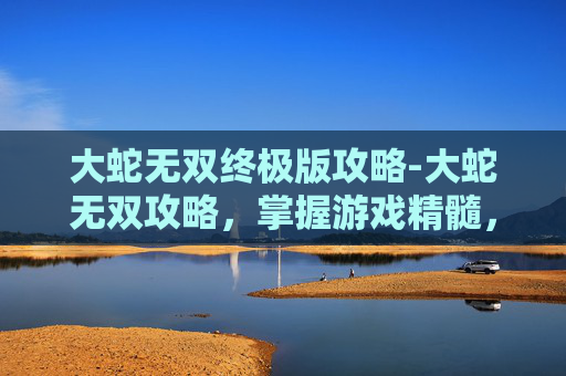 大蛇无双终极版攻略-大蛇无双攻略,掌握游戏精髓,成为无双之王! 大蛇无双终极版攻略-大蛇无双攻略,掌握游戏精髓,成为无双之王!