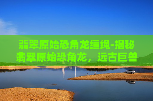 翡翠原始恐角龙缰绳-揭秘翡翠原始恐角龙，远古巨兽的神秘面纱