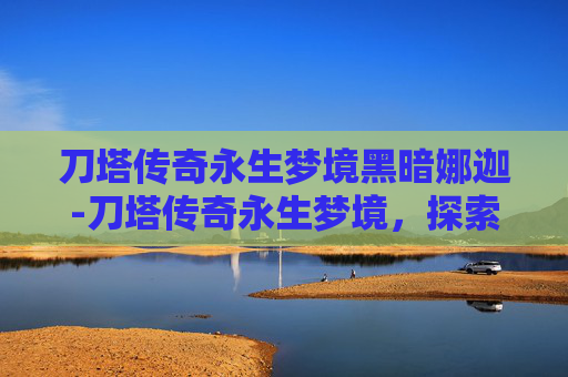 刀塔传奇永生梦境黑暗娜迦-刀塔传奇永生梦境，探索不朽传说的终极挑战