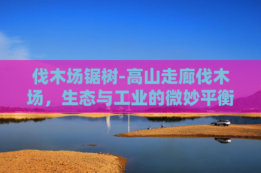 伐木场锯树-高山走廊伐木场,生态与工业的微妙平衡 伐木场锯树-高山走廊伐木场,生态与工业的微妙平衡