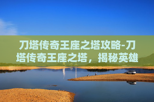 刀塔传奇王座之塔攻略-刀塔传奇王座之塔，揭秘英雄与策略的终极挑战