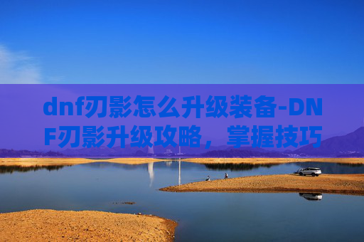 dnf刃影怎么升级装备-DNF刃影升级攻略，掌握技巧，提升战力