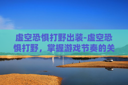 虚空恐惧打野出装-虚空恐惧打野，掌握游戏节奏的关键