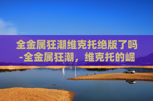 全金属狂潮维克托绝版了吗-全金属狂潮，维克托的崛起之路