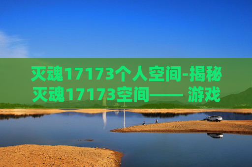 灭魂17173个人空间-揭秘灭魂17173空间—— 游戏界的神秘力量