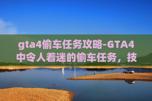 gta4偷车任务攻略-GTA4中令人着迷的偷车任务，技巧、策略与乐趣