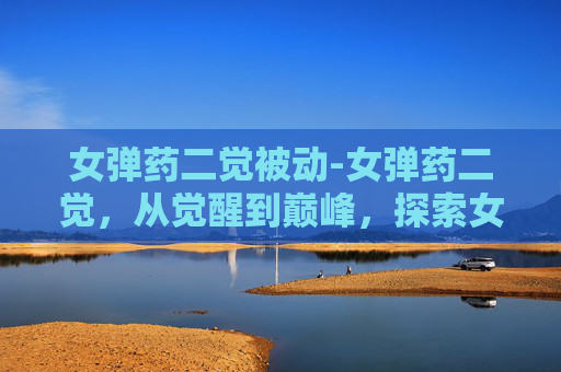 女弹药二觉被动-女弹药二觉，从觉醒到巅峰，探索女性角色的华丽转变