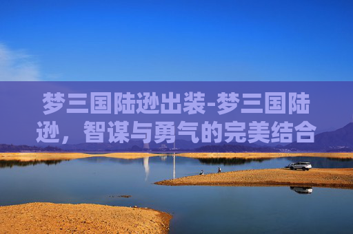 梦三国陆逊出装-梦三国陆逊，智谋与勇气的完美结合