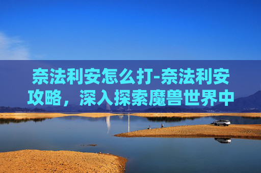 奈法利安怎么打-奈法利安攻略，深入探索魔兽世界中的终极战士