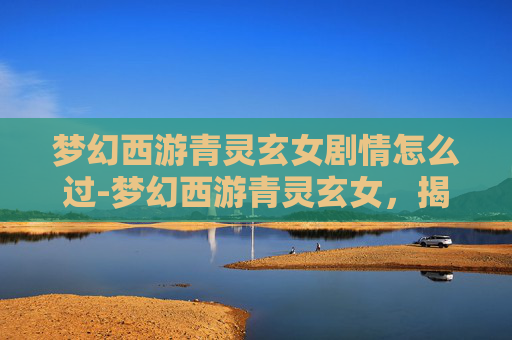 梦幻西游青灵玄女剧情怎么过-梦幻西游青灵玄女，揭秘游戏中的神秘角色