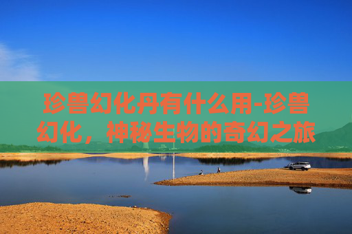 珍兽幻化丹有什么用-珍兽幻化，神秘生物的奇幻之旅