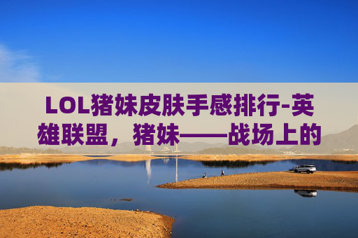 LOL猪妹皮肤手感排行-英雄联盟，猪妹——战场上的治愈者