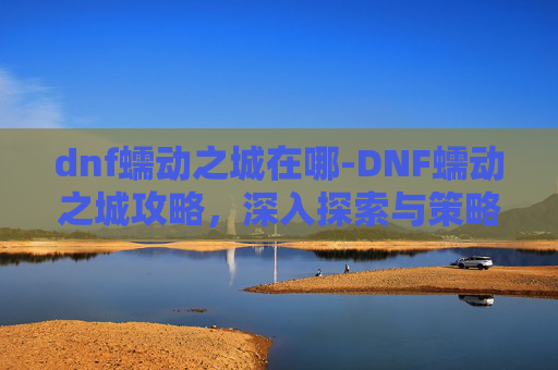 dnf蠕动之城在哪-DNF蠕动之城攻略,深入探索与策略指南 dnf蠕动之城在哪-DNF蠕动之城攻略,深入探索与策略指南