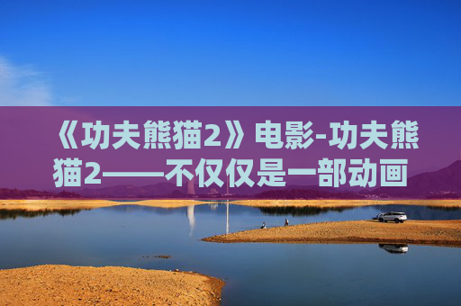 《功夫熊猫2》电影-功夫熊猫2——不仅仅是一部动画电影，更是一次文化与艺术的融合之旅
