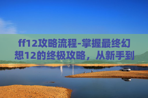 ff12攻略流程-掌握最终幻想12的终极攻略，从新手到高手的全方位指南