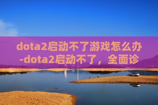 dota2启动不了游戏怎么办-dota2启动不了,全面诊断与解决策略 dota2启动不了游戏怎么办-dota2启动不了,全面诊断与解决策略