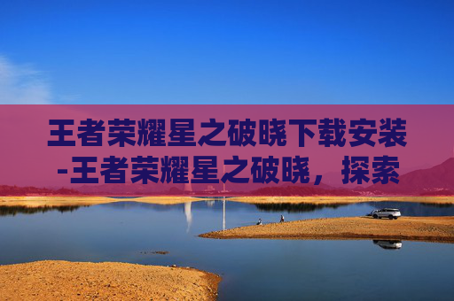 王者荣耀星之破晓下载安装-王者荣耀星之破晓，探索游戏新纪元