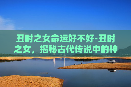 丑时之女命运好不好-丑时之女，揭秘古代传说中的神秘生物
