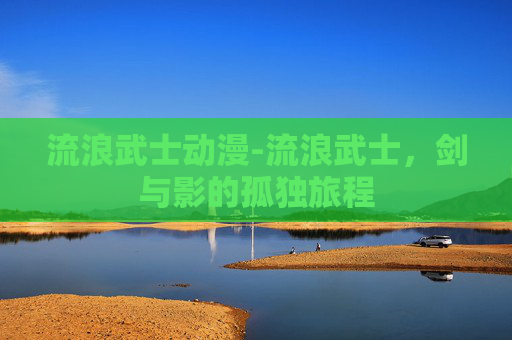 流浪武士动漫-流浪武士，剑与影的孤独旅程