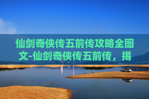 仙剑奇侠传五前传攻略全图文-仙剑奇侠传五前传，揭开隐藏剧情与角色的秘密