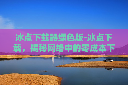 冰点下载器绿色版-冰点下载，揭秘网络中的零成本下载神器