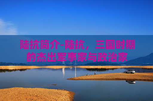 陆抗简介-陆抗,三国时期的杰出军事家与政治家 陆抗简介-陆抗,三国时期的杰出军事家与政治家