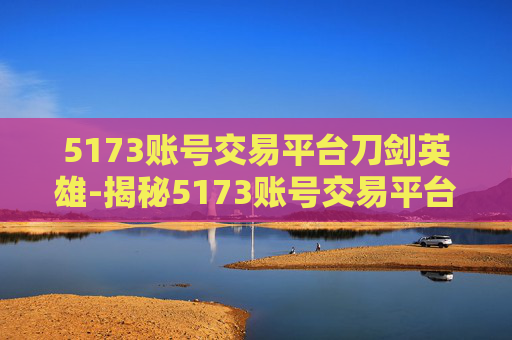 5173账号交易平台刀剑英雄-揭秘5173账号交易平台，安全交易的秘诀与风险防范