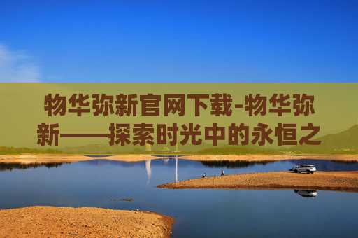 物华弥新官网下载-物华弥新——探索时光中的永恒之美 物华弥新官网下载-物华弥新——探索时光中的永恒之美