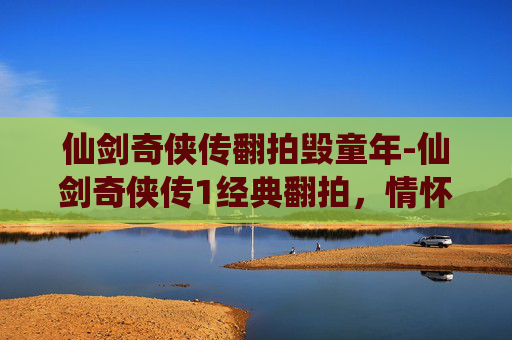 仙剑奇侠传翻拍毁童年-仙剑奇侠传1经典翻拍，情怀与创新的碰撞