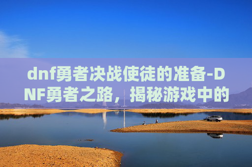 dnf勇者决战使徒的准备-DNF勇者之路，揭秘游戏中的冒险与挑战