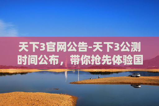 天下3官网公告-天下3公测时间公布，带你抢先体验国风武侠世界