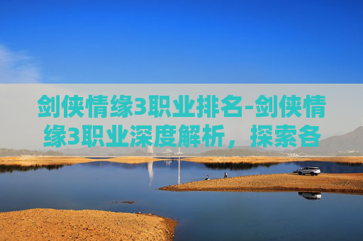 剑侠情缘3职业排名-剑侠情缘3职业深度解析，探索各职业的独特魅力与战斗风格